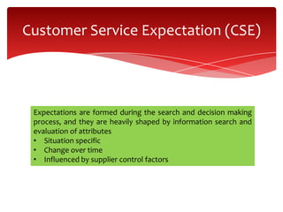 Customer Service Expectation (CSE)
Expectations are formed during the search and decision making
process, and they are heavily shaped by information search and
evaluation of attributes
• Situation specific
• Change over time
• Influenced by supplier control factors
 