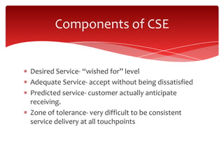 Desired Service- “wished for” level
Adequate Service- accept without being dissatisfied
Predicted service- customer actually anticipate
receiving.
Zone of tolerance- very difficult to be consistent
service delivery at all touchpoints
Components of CSE
 