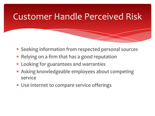 Seeking information from respected personal sources
Relying on a firm that has a good reputation
Looking for guarantees and warranties
Asking knowledgeable employees about competing
service
Use internet to compare service offerings
Customer Handle Perceived Risk
 