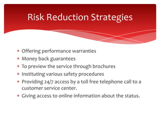 Offering performance warranties
Money back guarantees
To preview the service through brochures
Instituting various safety procedures
Providing 24/7 access by a toll free telephone call to a
customer service center.
Giving access to online information about the status.
Risk Reduction Strategies
 