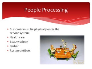 Customer must be physically enter the
service system.
Health care
Beauty saloon
Barber
Restaurant/bars
People Processing
 