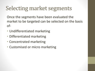 Selecting market segments
Once the segments have been evaluated the
market to be targeted can be selected on the basis
of-
• Undifferentiated marketing
• Differentiated marketing
• Concentrated marketing
• Customised or micro marketing
 