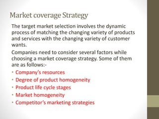 Market coverage Strategy
The target market selection involves the dynamic
process of matching the changing variety of products
and services with the changing variety of customer
wants.
Companies need to consider several factors while
choosing a market coverage strategy. Some of them
are as follows:-
• Company’s resources
• Degree of product homogeneity
• Product life cycle stages
• Market homogeneity
• Competitor’s marketing strategies
 
