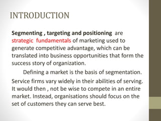 INTRODUCTION
Segmenting , targeting and positioning are
strategic fundamentals of marketing used to
generate competitive advantage, which can be
translated into business opportunities that form the
success story of organization.
Defining a market is the basis of segmentation.
Service firms vary widely in their abilities of serving.
It would then , not be wise to compete in an entire
market. Instead, organisations should focus on the
set of customers they can serve best.
 