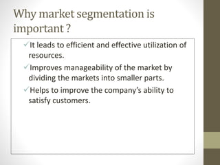 Why market segmentation is
important ?
It leads to efficient and effective utilization of
resources.
Improves manageability of the market by
dividing the markets into smaller parts.
Helps to improve the company’s ability to
satisfy customers.
 