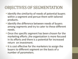 OBJECTIVES OF SEGMENTATION
 Identify the similiarity of needs of potential buyers
within a segment and persue them with taliored
products.
 Identify the difference between needs of buyers
among segments and try to cater to these different
needs.
 Once the specific segment has been chosen for the
marketing efforts ,the organization is more focused
in its efforts and there is a potential for increased
return on investment.
 It is cost effective for the marketers to assign the
buyers to different segment on the basis of a
number of parameters.
 