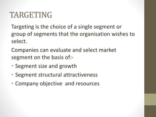 TARGETING
Targeting is the choice of a single segment or
group of segments that the organisation wishes to
select.
Companies can evaluate and select market
segment on the basis of:-
• Segment size and growth
• Segment structural attractiveness
• Company objective and resources
 