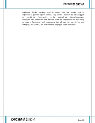 KARISHMA SIROHI
KARISHMA SIROHI Page 10
employees. Service providers need to recruit, train, and provide tools to
employees to perform superior service. They should therefore be fully equipped
to provide the best service to the external and internal customers.
Employees who understand their functions within the organization are more likely
to create a harmonious work environment that will pave the way for less role
ambiguity, less conflict, and more satisfied employees in the workplace.
 