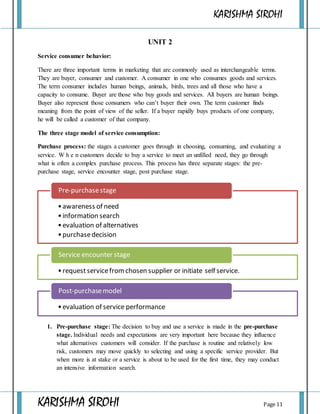 KARISHMA SIROHI
KARISHMA SIROHI Page 11
UNIT 2
Service consumer behavior:
There are three important terms in marketing that are commonly used as interchangeable terms.
They are buyer, consumer and customer. A consumer in one who consumes goods and services.
The term consumer includes human beings, animals, birds, trees and all those who have a
capacity to consume. Buyer are those who buy goods and services. All buyers are human beings.
Buyer also represent those consumers who can’t buyer their own. The term customer finds
meaning from the point of view of the seller. If a buyer rapidly buys products of one company,
he will be called a customer of that company.
The three stage model of service consumption:
Purchase process: the stages a customer goes through in choosing, consuming, and evaluating a
service. W h e n customers decide to buy a service to meet an unfilled need, they go through
what is often a complex purchase process. This process has three separate stages: the pre-
purchase stage, service encounter stage, post purchase stage.
1. Pre-purchase stage: The decision to buy and use a service is made in the pre-purchase
stage. Individual needs and expectations are very important here because they influence
what alternatives customers will consider. If the purchase is routine and relatively low
risk, customers may move quickly to selecting and using a specific service provider. But
when more is at stake or a service is about to be used for the first time, they may conduct
an intensive information search.
•awareness of need
•information search
•evaluation of alternatives
•purchasedecision
Pre-purchasestage
•requestservicefrom chosen supplier or initiate self service.
Service encounter stage
•evaluation of service performance
Post-purchasemodel
 