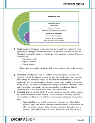 KARISHMA SIROHI
KARISHMA SIROHI Page 12
awareness of need
information search
# define need
#explore solutions
# identify alternativeservicesupplier
evaluation of alternatives
# review documentation
# consultwith other people
# visitpossibleservicesupplier
§ Needawareness: the decision to buy or use a service is triggering by a person’s or an
organization’s underlying need or need arousal. The awareness of a need will drive an
information search and evaluation of alternatives before a decision is reached. Needs may
be triggered by:
 Unconscious minds
 Physical conditions
 External sources
When a need is recognized, people are likely to be motivated to take action to resolve
it.
§ Information search: once a need or a problem has been recognized, customers are
motivated to search for solutions to satisfy the need. Several alternatives may come into
minds through the information search, and these form the evokedset (also known as
consideration set), the set of products or brands a customer may consider in the decision
making process. The evoked set can be derived from past experiences or external sources
such as advertising, retail display etc. once an evoked set is in place, the different
alternatives need to be evaluated before a final choice can be made.
§ Evaluating awareness: when faced with several alternatives, customer need to compare
and evaluate the different service offerings. Ease or difficulty of evaluating a product
before purchase is a function of its attributes where consumer distinguish between three
types:
 Search attributes: are tangible characteristics customer can evaluate before
purchase. Style, color, texture, taste and sound are examples of such features that
allow prospective consumers to try out, taste, or test drive the product prior to
purchase. These help customers understand and evaluate what they will get in
 