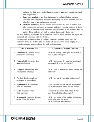 KARISHMA SIROHI
KARISHMA SIROHI Page 13
exchange for their money and reduces the sense of uncertainty or risk associated
with the purchase.
 Experience attributes: are those that cannot be evaluated before purchase.
Customers must experience the service before they can assess attributes such as
reliability, ease of use, and customer support.
 Credence attributes: product features that customer find hard to evaluate even
after consumption are known as credence attributes. Here, the customer is forced
to believe or trust that certain tasks have been performed at the promised level of
quality. These attributes are such as hygiene factor, safety factor etc.
the more difficulty a customer has in evaluating a service before purchase, the higher the
perceived risk associated with that decision.
Because many services are hard to evaluate, consumers perceive higher risk. As
customers do not like to take risks and prefer safe choices, firms should employ risk
reduction strategy such as offering free trails and guarantees.
Types of perceived risk
1. Functional risk (unsatisfactory
performance outcomes)
2. Financial risk (monetary loss,
unexpected costs)
3. Temporal risk (wasting time,
consequences of delays)
4. Physical risk (personal injury
or damage to possessions)
5. Psychological risk (personal
fears and emotions)
6. Social risk (how others
think and react)
7. Sensory risk (unwanted impacts
on any of the five senses)
Examples of Customer Concerns
• Will this training course give me the skill 1
need to get a better job?
• Will 1 lose money if 1 make the investment
recommended by my stockbroker?
• Will 1 have to wait in line before entering the
exhibition?
• Will 1 get hurt if 1 go skiing at this resort?
• How can 1 be sure this aircraft won't crash?
• Will the consultant make me feel stupid?
• What will my friends think of me if they
learn 1 stayed at this cheap motel?
• Will 1 get a view of the parking lot from my
room, rather than the beach?
• Will the bed be uncomfortable?
 