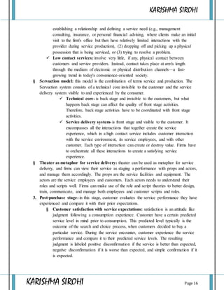 KARISHMA SIROHI
KARISHMA SIROHI Page 16
establishing a relationship and defining a service need (e.g., management
consulting, insurance, or personal financial advising, where clients make an initial
visit to the firm's office but then have relatively limited interactions with the
provider during service production), (2) dropping off and picking up a physical
possession that is being serviced, or (3) trying to resolve a problem.
 Low contact services: involve very little, if any, physical contact between
customers and service providers. Instead, contact takes place at arm's length
through the medium of electronic or physical distribution channels—a fast-
growing trend in today's convenience-oriented society.
§ Servuction model: this model is the combination of terms service and production. The
Servuction system consists of a technical core invisible to the customer and the service
delivery system visible to and experienced by the consumer.
 Technical core- is back stage and invisible to the customers, but what
happens back stage can affect the quality of front stage activities.
Therefore, back stage activities have to be coordinated with front stage
activities.
 Service delivery system- is front stage and visible to the customer. It
encompasses all the interactions that together create the service
experience, which in a high contact service includes customer interaction
with the service environment, its service employees, and with other
customer. Each type of interaction can create or destroy value. Firms have
to orchestrate all these interactions to create a satisfying service
experience.
§ Theater as metaphor for service delivery: theater can be used as metaphor for service
delivery, and firms can view their service as staging a performance with props and actors,
and manage them accordingly. The props are the service facilities and equipment. The
actors are the service employees and customers. Each actors needs to understand their
roles and scripts well. Firms can make use of the role and script theories to better design,
train, communicate, and manage both employees and customer scripts and roles.
3. Post-purchase stage: in this stage, customer evaluates the service performance they have
experienced and compare it with their prior expectations.
§ Customer satisfaction with service expectations: satisfaction is an attitude like
judgment following a consumption experience. Customer have a certain predicted
service level in mind prior to consumption. This predicted level typically is the
outcome of the search and choice process, when customers decided to buy a
particular service. During the service encounter, customer experience the service
performance and compare it to their predicted service levels. The resulting
judgment is labeled positive disconfirmation if the service is better than expected,
negative disconfirmation if it is worse than expected, and simple confirmation if it
is expected.
 
