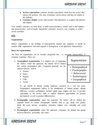 KARISHMA SIROHI
KARISHMA SIROHI Page 17
Segmentation
• Demographical
• Psychographic
• Behavioural
• Technological
• Geographical
§ Service expectations: customer develop expectations about how the service they
chosen will perform. The zone of tolerance can be narrow and they are related to
the attributes.
§ Customer delight: occurs when positive disconfirmation is coupled with pleasure
and surprise.
Very satisfied customers are more likely to make repeat purchases, remain loyal to that supplier,
and spread positive word of mouth. Dissatisfied customers, however, may complain or switch
service providers.
STP:
Segmentation:
Market segmentation is the dividing of heterogeneous markets into segments. It should be
ensured while segmentation that each segment is homogenous in all significant characteristics.
Bases for segmentation:
The basis for segmentation can be broadly categorized into – a. consumer characteristics, b.
consumer responses. These are:
1. Geographical Segmentation: it is simplest way of segmenting
the market. Under this approach, the market will be divided
into various geographical units. Companies generally use the
marked divisions such as
 Nations,
 States,
 Regions
 Cities
 Towns
To get benefit of already existing databases resources at a very low price.
Geographical segmentation reflects in the identification of cultural groups, climatic
difference, resource combination, demand supply gaps, religion and race. It provides
opportunity to the service stalls to explore distinctive opportunities for product
development as well as product differentiation.
2. Demographic segmentation: under this approach, the market will be divided into
segments based on various demographic variables such as age, family size, gender,
family life cycle, income, occupation, education, religion, race, nationally and social
class.
3. Psychological segmentation: under this approach, consumers are divided into groups
based on lifestyles, personality and values.
 