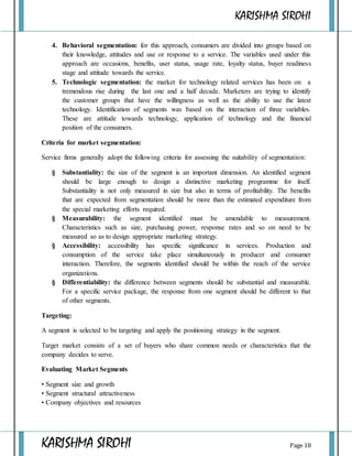 KARISHMA SIROHI
KARISHMA SIROHI Page 18
4. Behavioral segmentation: for this approach, consumers are divided into groups based on
their knowledge, attitudes and use or response to a service. The variables used under this
approach are occasions, benefits, user status, usage rate, loyalty status, buyer readiness
stage and attitude towards the service.
5. Technologic segmentation: the market for technology related services has been on a
tremendous rise during the last one and a half decade. Marketers are trying to identify
the customer groups that have the willingness as well as the ability to use the latest
technology. Identification of segments was based on the interaction of three variables.
These are attitude towards technology, application of technology and the financial
position of the consumers.
Criteria for market segmentation:
Service firms generally adopt the following criteria for assessing the suitability of segmentation:
§ Substantiality: the size of the segment is an important dimension. An identified segment
should be large enough to design a distinctive marketing programme for itself.
Substantiality is not only measured in size but also in terms of profitability. The benefits
that are expected from segmentation should be more than the estimated expenditure from
the special marketing efforts required.
§ Measurability: the segment identified must be amendable to measurement.
Characteristics such as size, purchasing power, response rates and so on need to be
measured so as to design appropriate marketing strategy.
§ Accessibility: accessibility has specific significance in services. Production and
consumption of the service take place simultaneously in producer and consumer
interaction. Therefore, the segments identified should be within the reach of the service
organizations.
§ Differentiability: the difference between segments should be substantial and measurable.
For a specific service package, the response from one segment should be different to that
of other segments.
Targeting:
A segment is selected to be targeting and apply the positioning strategy in the segment.
Target market consists of a set of buyers who share common needs or characteristics that the
company decides to serve.
Evaluating Market Segments
• Segment size and growth
• Segment structural attractiveness
• Company objectives and resources
 