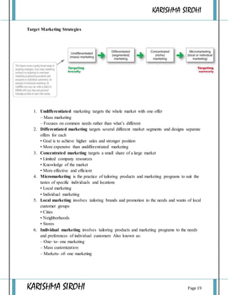 KARISHMA SIROHI
KARISHMA SIROHI Page 19
Target Marketing Strategies
1. Undifferentiated marketing targets the whole market with one offer
– Mass marketing
– Focuses on common needs rather than what’s different
2. Differentiated marketing targets several different market segments and designs separate
offers for each
• Goal is to achieve higher sales and stronger position
• More expensive than undifferentiated marketing
3. Concentrated marketing targets a small share of a large market
• Limited company resources
• Knowledge of the market
• More effective and efficient
4. Micromarketing is the practice of tailoring products and marketing programs to suit the
tastes of specific individuals and locations
• Local marketing
• Individual marketing
5. Local marketing involves tailoring brands and promotion to the needs and wants of local
customer groups
• Cities
• Neighborhoods
• Stores
6. Individual marketing involves tailoring products and marketing programs to the needs
and preferences of individual customers Also known as:
– One‐ to‐ one marketing
– Mass customization
– Markets‐ of‐ one marketing
 