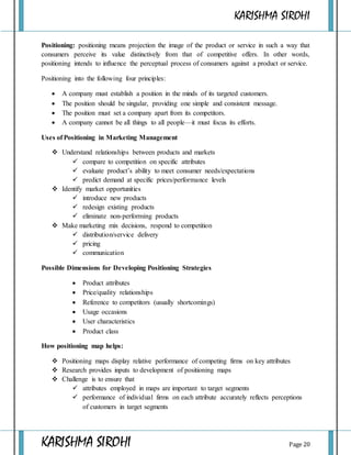 KARISHMA SIROHI
KARISHMA SIROHI Page 20
Positioning: positioning means projection the image of the product or service in such a way that
consumers perceive its value distinctively from that of competitive offers. In other words,
positioning intends to influence the perceptual process of consumers against a product or service.
Positioning into the following four principles:
 A company must establish a position in the minds of its targeted customers.
 The position should be singular, providing one simple and consistent message.
 The position must set a company apart from its competitors.
 A company cannot be all things to all people—it must focus its efforts.
Uses of Positioning in Marketing Management
 Understand relationships between products and markets
 compare to competition on specific attributes
 evaluate product’s ability to meet consumer needs/expectations
 predict demand at specific prices/performance levels
 Identify market opportunities
 introduce new products
 redesign existing products
 eliminate non-performing products
 Make marketing mix decisions, respond to competition
 distribution/service delivery
 pricing
 communication
Possible Dimensions for Developing Positioning Strategies
 Product attributes
 Price/quality relationships
 Reference to competitors (usually shortcomings)
 Usage occasions
 User characteristics
 Product class
How positioning map helps:
 Positioning maps display relative performance of competing firms on key attributes
 Research provides inputs to development of positioning maps
 Challenge is to ensure that
 attributes employed in maps are important to target segments
 performance of individual firms on each attribute accurately reflects perceptions
of customers in target segments
 