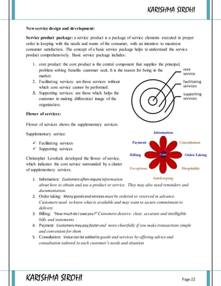KARISHMA SIROHI
KARISHMA SIROHI Page 22
core
service
facilitating
services
supporting
services
New service design and development:
Service product package: a service product is a package of service elements executed in proper
order in keeping with the needs and wants of the consumer, with an intention to maximize
consumer satisfaction. The concept of a basic service package helps to understand the service
product comprehensively. Basic service package includes:
1. core product: the core product is the central component that supplies the principal,
problem solving benefits customer seek. It is the reason for being in the
market.
2. Facilitating services: are those services without
which core service cannot be performed.
3. Supporting services: are those which helps the
customer in making differential image of the
organization.
Flower of services:
Flower of services shows the supplementary services:
Supplementary service:
 Facilitating services
 Supporting services
Christopher Lovelock developed the flower of service,
which indicates the core service surrounded by a cluster
of supplementary services.
1. Information: Customersoften requireinformation
about how to obtain and use a product or service. They may also need reminders and
documentation.
2. Order taking: Many goodsand services must be ordered or reserved in advance.
Customers need to know what is available and may want to secure commitment to
delivery
3. Billing: “How much do I oweyou?”Customers deserve clear, accurate and intelligible
bills and statements
4. Payment: Customersmay pay faster and more cheerfully if you make transactions simple
and convenient for them
5. Consultation: Valuecan be added to goods and services by offering advice and
consultation tailored to each customer’s needs and situation
 