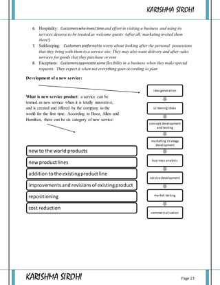 KARISHMA SIROHI
KARISHMA SIROHI Page 23
6. Hospitality: Customerswho investtimeand effort in visiting a business and using its
services deserve to be treated as welcome guests (after all, marketing invited them
there!)
7. Safekeeping: Customersprefernotto worry about looking after the personal possessions
that they bring with them to a service site. They may also want delivery and after-sales
services for goods that they purchase or rent
8. Exceptions: Customersappreciatesome flexibility in a business when they make special
requests. They expect it when not everything goes according to plan
Development of a new service:
What is new service product: a service can be
termed as new service when it is totally innovative,
and is created and offered by the company to the
world for the first time. According to Booz, Allen and
Hamiltan, there can be six category of new service:
idea generation
screeningideas
concept development
and testing
marketing strategy
development
business analysis
servicedevelopment
market testing
commercialisation
new to the world products
new product lines
addition to the existingproduct line
improvements and revisions ofexistingproduct
repositioning
cost reduction
 