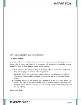 KARISHMA SIROHI
KARISHMA SIROHI Page 24
NEW SERVICE DESIGN AND DEVELOPMENT:
The service offering:
A service product is a package of a series of service elements executed in proper order in
keeping with the needs and wants of the consumer, with an intention to maximize consumer
satisfaction. There are three elements in basic service package:
 Core service: is the reason for being in the market. Thus, a hospital is for health care, a
hotel is for lodging and an airline is for transportation.
 Facilitating service: are those services without which core service cannot be performed.
Thus, a hotel requires building consisting of rooms, toilet and so on to provide lodging
services.
 Supporting service: do not facilitate the consumption or use of a core service, but
increase the value of the service offering. Thus, a hotel can operate a restaurant inside,
transport services for local visits and so on as auxiliary services which enhance value of
the total offering.
Flower of services
 