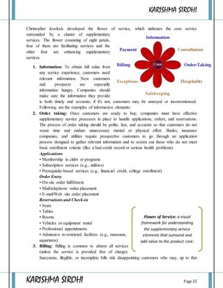 KARISHMA SIROHI
KARISHMA SIROHI Page 25
Christopher lovelock developed the flower of service, which indicates the core service
surrounded by a cluster of supplementary
services. The flower consisting of eight petals,
four of them are facilitating services and the
other four are enhancing supplementary
services.
1. Information: To obtain full value from
any service experience, customers need
relevant information. New customers
and prospects are especially
information hungry. Companies should
make sure the information they provide
is both timely and accurate; if it's not, customers may be annoyed or inconvenienced.
Following are the examples of information elements:
2. Order taking: Once customers are ready to buy, companies must have effective
supplementary service processes in place to handle applications, orders, and reservations.
The process of order taking should be polite, fast, and accurate so that customers do not
waste time and endure unnecessary mental or physical effort. Banks, insurance
companies, and utilities require prospective customers to go through an application
process designed to gather relevant information and to screen out those who do not meet
basic enrollment criteria (like a bad credit record or serious health problems).
Applications
• Membership in clubs or programs
• Subscription services (e.g., utilities)
• Prerequisite-based services (e.g., financial credit, college enrollment)
Order Entry
• On-site order fulfillment
• Mail/telephone order placement
• E-mail/Web site order placement
Reservations and Check-in
• Seats
• Tables
• Rooms
• Vehicles or equipment rental
• Professional appointments
• Admission to restricted facilities (e.g., museums,
aquariums)
3. Billing: Billing is common to almost all services
(unless the service is provided free of charge).
Inaccurate, illegible, or incomplete bills risk disappointing customers who may, up to that
Flower of Service: a visual
framework for understanding
the supplementary service
elements that surround and
add value to the product core.
 