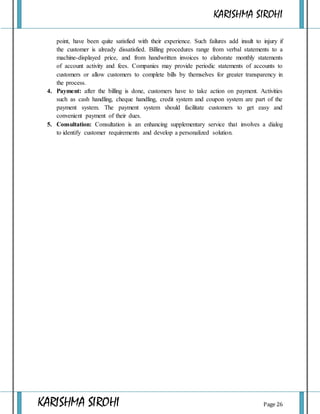 KARISHMA SIROHI
KARISHMA SIROHI Page 26
point, have been quite satisfied with their experience. Such failures add insult to injury if
the customer is already dissatisfied. Billing procedures range from verbal statements to a
machine-displayed price, and from handwritten invoices to elaborate monthly statements
of account activity and fees. Companies may provide periodic statements of accounts to
customers or allow customers to complete bills by themselves for greater transparency in
the process.
4. Payment: after the billing is done, customers have to take action on payment. Activities
such as cash handling, cheque handling, credit system and coupon system are part of the
payment system. The payment system should facilitate customers to get easy and
convenient payment of their dues.
5. Consultation: Consultation is an enhancing supplementary service that involves a dialog
to identify customer requirements and develop a personalized solution.
 