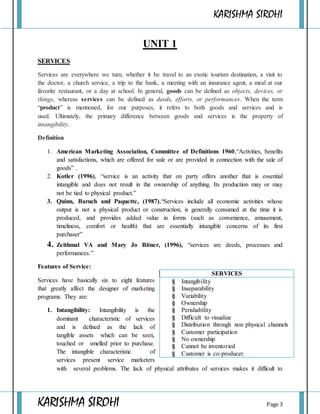 KARISHMA SIROHI
KARISHMA SIROHI Page 3
UNIT 1
SERVICES
Services are everywhere we turn, whether it be travel to an exotic tourism destination, a visit to
the doctor, a church service, a trip to the bank, a meeting with an insurance agent, a meal at our
favorite restaurant, or a day at school. In general, goods can be defined as objects, devices, or
things, whereas services can be defined as deeds, efforts, or performances. When the term
“product” is mentioned, for our purposes, it refers to both goods and services and is
used. Ultimately, the primary difference between goods and services is the property of
intangibility.
Definition
1. American Marketing Association, Committee of Definitions 1960,“Activities, benefits
and satisfactions, which are offered for sale or are provided in connection with the sale of
goods” .
2. Kotler (1996), “service is an activity that on party offers another that is essential
intangible and does not result in the ownership of anything. Its production may or may
not be tied to physical product.”
3. Quinn, Baruch and Paquette, (1987),“Services include all economic activities whose
output is not a physical product or construction, is generally consumed at the time it is
produced, and provides added value in forms (such as convenience, amusement,
timeliness, comfort or health) that are essentially intangible concerns of its first
purchaser”
4. Zeithmal VA and Mary Jo Bitner, (1996), “services are deeds, processes and
performances.”
Features of Service:
Services have basically six to eight features
that greatly affect the designer of marketing
programs. They are:
1. Intangibility: Intangibility is the
dominant characteristic of services
and is defined as the lack of
tangible assets which can be seen,
touched or smelled prior to purchase.
The intangible characteristic of
services present service marketers
with several problems. The lack of physical attributes of services makes it difficult to
SERVICES
§ Intangibility
§ Inseparability
§ Variability
§ Ownership
§ Perishability
§ Difficult to visualize
§ Distribution through non physical channels
§ Customer participation
§ No ownership
§ Cannot be inventoried
§ Customer is co-producer.
 