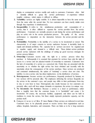 KARISHMA SIROHI
KARISHMA SIROHI Page 4
display or communicate services readily and easily to customers. Customers often find
it mentally difficult to grasp the service performance or experience without
tangible evidence, which makes it difficult to diffuse.
2. Variability: services are highly variable. It is almost impossible to have the same service
from the same seller the second time. No two customers can have exactly similar even
through they experience it simultaneously.
3. Inseparability: It refers to the simultaneous production and consumption of a
service, thus it is often difficult to separate the service provider from the service
performance. Customers are normally present at and during the service performance and
play an active role in the service production process. The quality of the service
performance is dependent on the interaction between the service provider and the
customer.
4. Perishability: Perishability is the inability of a service to be inventoried or stored. This
characteristic is of major concern to service marketers because it inevitably leads to
supply and demand problems. The capacity lost in services can never be regained and
to equalize supply and demand is a difficult task. These distinct service problems
present service marketers with the challenge of setting up good recovery strategies for
service process failures.
5. Ownership: Customers receive only the right to a service process when they
purchase it. Subsequently it is assumed that payment for services buys only the right of
access to a service and not physical transfer of ownership to customers. Customers view
the lack of ownership of a service as a perceived risk. Firstly they are presented with the
uncertainty as to whether the right service has been obtained and secondly with the
uncertainty about the consequences of the service purchase. Since services are produced
and consumed simultaneously, the option of “returning” a service does not exist. The
inability to own a service also has direct implications on the distribution of services.
6. Heterogeneous: because services are performances, frequently produced by humans, no
two services will be precisely alike. The employees delivering the services frequently are
the service in the customer’s eyes, and people may differ in their performance from day
to day or even hour to hour. Heterogeneity also results because no two customers are
precisely alike; each will have unique demands or experience the service in a unique way.
7. No Inventories for Services: Because a service is a deed or performance, rather
than a tangible item that the customer keeps, it is "perishable" and canno t be
inventoried. Of course, the necessary facilities, equipment, and labor can be held in
readiness to create the service, but these simply represent productive capacity, not the
product itself.
8. I m p o r t a n c e o f th e T i m e Facto r Many services are delivered in real time.
Customers have to be physically present to receive service from organizations such as
airlines, hospitals, haircutters, and restaurants. There are limits as to ho w long customers
 
