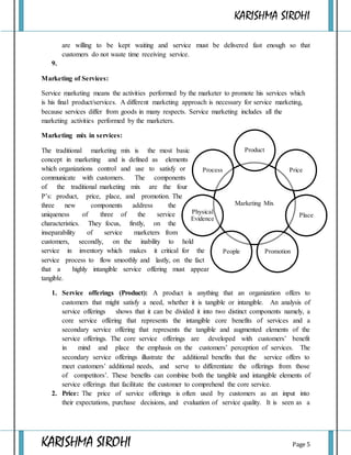 KARISHMA SIROHI
KARISHMA SIROHI Page 5
Marketing Mix
Product
Price
Place
PromotionPeople
Physical
Evidence
Process
are willing to be kept waiting and service must be delivered fast enough so that
customers do not waste time receiving service.
9.
Marketing of Services:
Service marketing means the activities performed by the marketer to promote his services which
is his final product/services. A different marketing approach is necessary for service marketing,
because services differ from goods in many respects. Service marketing includes all the
marketing activities performed by the marketers.
Marketing mix in services:
The traditional marketing mix is the most basic
concept in marketing and is defined as elements
which organizations control and use to satisfy or
communicate with customers. The components
of the traditional marketing mix are the four
P’s: product, price, place, and promotion. The
three new components address the
uniqueness of three of the service
characteristics. They focus, firstly, on the
inseparability of service marketers from
customers, secondly, on the inability to hold
service in inventory which makes it critical for the
service process to flow smoothly and lastly, on the fact
that a highly intangible service offering must appear
tangible.
1. Service offerings (Product): A product is anything that an organization offers to
customers that might satisfy a need, whether it is tangible or intangible. An analysis of
service offerings shows that it can be divided it into two distinct components namely, a
core service offering that represents the intangible core benefits of services and a
secondary service offering that represents the tangible and augmented elements of the
service offerings. The core service offerings are developed with customers’ benefit
in mind and place the emphasis on the customers’ perception of services. The
secondary service offerings illustrate the additional benefits that the service offers to
meet customers’ additional needs, and serve to differentiate the offerings from those
of competitors’. These benefits can combine both the tangible and intangible elements of
service offerings that facilitate the customer to comprehend the core service.
2. Price: The price of service offerings is often used by customers as an input into
their expectations, purchase decisions, and evaluation of service quality. It is seen as a
 
