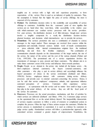 KARISHMA SIROHI
KARISHMA SIROHI Page 6
tangible cue in services with a high risk and experience properties, to form
expectations of the service. Price is used as an indicator of quality by customers. Thus,
the assumption is formed that the higher the price of service offerings, the more is
expected of it by customers.
3. Product: The distribution decision refers to the availability and accessibility of service
offerings to customers. Availability from the customers’ point of view signifies that
services are on hand when they want them, while accessibility is the relative ease
with which customers can conduct service processes with the service providers.
For pure services, the distribution decision is of little relevance, though most services
involve a tangible component. As a result, the distribution decision involves
physical locations and decisions which intermediaries use to provide the services.
4. Promotions: The services promotion mix uses a combination of channels to convey
messages to the target market. These messages are received from sources within the
organization and externally. External sources include word of mouth communications
or press editorials, while internal communications originate from the traditional
marketing mix and from the frontline employees. The combination of
communication channels depends on the characteristics of the target market, the size of
the service, the nature of the service and the cost of the various channels (Palmer and
Cole, 1995:260). The promotional mix of a service organization involves the
transmission of messages to past, present and future customers. The ultimate aim is to
make future customers aware of the service and influence them towards purchase.
5. People: People as an element in the service mix include all the human actors - the
firm’s employees (internal customers), the buyers (external customers), and
other customers - who play a part in service delivery and accordingly influence the
buyers’ perception of choice in the service environment (Zeithaml and Bitner,
1996:26). Service employees interact with customers during service delivery
processes and provide cues to external customers concerning the services. Hence, it
can be said that service employees’ competence, attitude, and appearance influence
customers’ perception of services. Customers often experience service
employees as synonymous with the service and no matter how small or large a part
they play in the actual delivery of the service, they are still the focal point of
the service for customers.
6. Processes: Processes are the actual procedures, mechanisms, and flow of activities by
which services are delivered (Zeithaml and Bitner, 1996, 21). Customers judge services
on the operational flow or on the actual delivery thereof. The inseparability characteristic
of services requires customers to follow a series of extensive or complicated actions to
complete the process. Often the logic of these actions escapes the customers. Whether the
service process is standardized or customized, it is used as evidence by customers to
judge service quality. Standardized services will follow a production-line approach, while
customized services command a greater degree of empowerment. Nonetheless, the
 