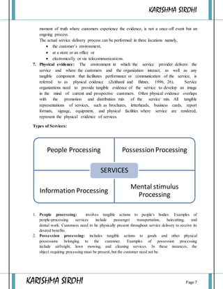 KARISHMA SIROHI
KARISHMA SIROHI Page 7
moment of truth where customers experience the evidence, is not a once-off event but an
ongoing process.
The actual service delivery process can be performed in three locations namely,
 the customer’s environment,
 at a store or an office or
 electronically or via telecommunications.
7. Physical evidence: The environment in which the service provider delivers the
service and where the customers and the organization interact, as well as any
tangible component that facilitates performance or communication of the service, is
referred to as physical evidence (Zeithaml and Bitner, 1996, 26). Service
organizations need to provide tangible evidence of the service to develop an image
in the mind of current and prospective customers. Often physical evidence overlaps
with the promotion and distribution mix of the service mix. All tangible
representations of services, such as brochures, letterheads, business cards, report
formats, signage, equipment, and physical facilities where service are rendered,
represent the physical evidence of services.
Types of Services:
1. People processing: involves tangible actions to people's bodies. Examples of
people-processing services include passenger transportation, haircutting, and
dental work. Customers need to be physically present throughout service delivery to receive its
desired benefits.
2. Possession processing: includes tangible actions to goods and other physical
possessions belonging to the customer. Examples of possession processing
include airfreight, lawn mowing, and cleaning services. In these instances, the
object requiring processing must be present, but the customer need not be.
People Processing PossessionProcessing
Information Processing
Mental stimulus
Processing
SERVICES
 