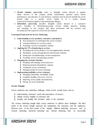 KARISHMA SIROHI
KARISHMA SIROHI Page 8
3. Mental stimulus processing refers to intangible actions directed at people's
minds. Services in this category include entertainment, spectator sports, theater
performances, and education. In such instances, customers must be present mentally but can be
located either in a specific service facility or in a remote location
connected by broadcast signals or telecommunication linkages.
4. Information processing describes intangible actions directed at a customer's
assets. Examples of information-processing services include insurance, banking,
and consulting. In this category, little direct involvement with the customer may
be needed once the request for service has been initiated
Conceptual Framework for Service Marketing:
1. Understanding service products, consumers, and markets
§ New perspectives on marketing in the service economy.
§ Consumer behavior in a services context.
§ Positioning services in competitive markets.
2. Applying the 7P’s of marketing to services
§ Developing the service products: core and supplementary elements.
§ Distribution services through physical and electronic channels.
§ Setting price and implementing revenue management
§ Promoting services and educating customer.
3. Managing the customer interface
§ Designing and managing service processes.
§ Balancing demand and productive capacity.
§ Crafting the service environment.
§ Managing people for service advantage
4. Implementing profitable service strategies
§ Managing relationships and building loyalty.
§ Complaint handling and service recovery.
§ Improving service quality and productivity.
§ Striving for service leadership.
Service Triangle:
Service marketers face marketing challenges which revolve around issues such as:
§ understanding customers’ needs and expectations of services,
§ making services tangible to customers and
§ keeping and dealing with promises made to the customers
The services marketing triangle helps service marketers to address these challenges. The three
points of the service triangle represent the organization, the customers, and the employees.
Between each of the three points of the triangle different marketing processes such as
external marketing, interactive marketing and internal marketing must be successfully
 