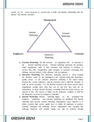 KARISHMA SIROHI
KARISHMA SIROHI Page 9
carried out for service processes to succeed and to build and maintain relationships with the
internal and external customers.
§ External Marketing: The link between an organization and its customers is
the external marketing process. External marketing represents the promises
which organizations make to their customers with reference to products or
services they offer. Organizations make promises to customers concerning their
offerings and how delivery of the offerings will be conducted.
§ Interactive Marketing: The interactive marketing process is about keeping
the promises made by the organization to the customer along with delivering a
quality service to the customer. Interactive marketing is the actual contact
between the service employees and the customers and is called the "moment of
truth" or service encounter. It is the decisive moment in the service process where
organizations actually show what they can do and how they meet the set
expectations. At these decisive moments, everything about the service process can
succeed or fail. The success or failure can be temporary, complete, or final but
the interaction can never be restaged or controlled.
§ Internal Marketing: Internal marketing hinges on the assumption that
employee satisfaction and customer satisfaction are interlinked, thus internal
marketing must precede external marketing. Organizations whose objective is to
deliver constant high service quality have to enable all employees to practice
customer orientation and marketing. Service organizations must recognize that
achieving objectives and creating change can only be achieved through
Management
CustomerEmployees
Internal
Marketing
External
Marketing
Interactive
Marketing
 
