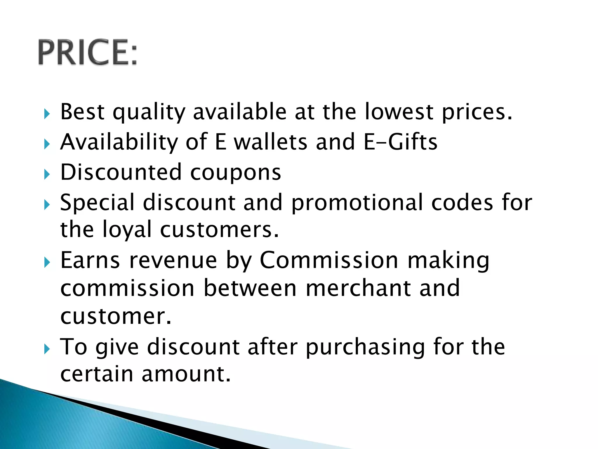  Best quality available at the lowest prices.
 Availability of E wallets and E-Gifts
 Discounted coupons
 Special discount and promotional codes for
the loyal customers.
 Earns revenue by Commission making
commission between merchant and
customer.
 To give discount after purchasing for the
certain amount.
 