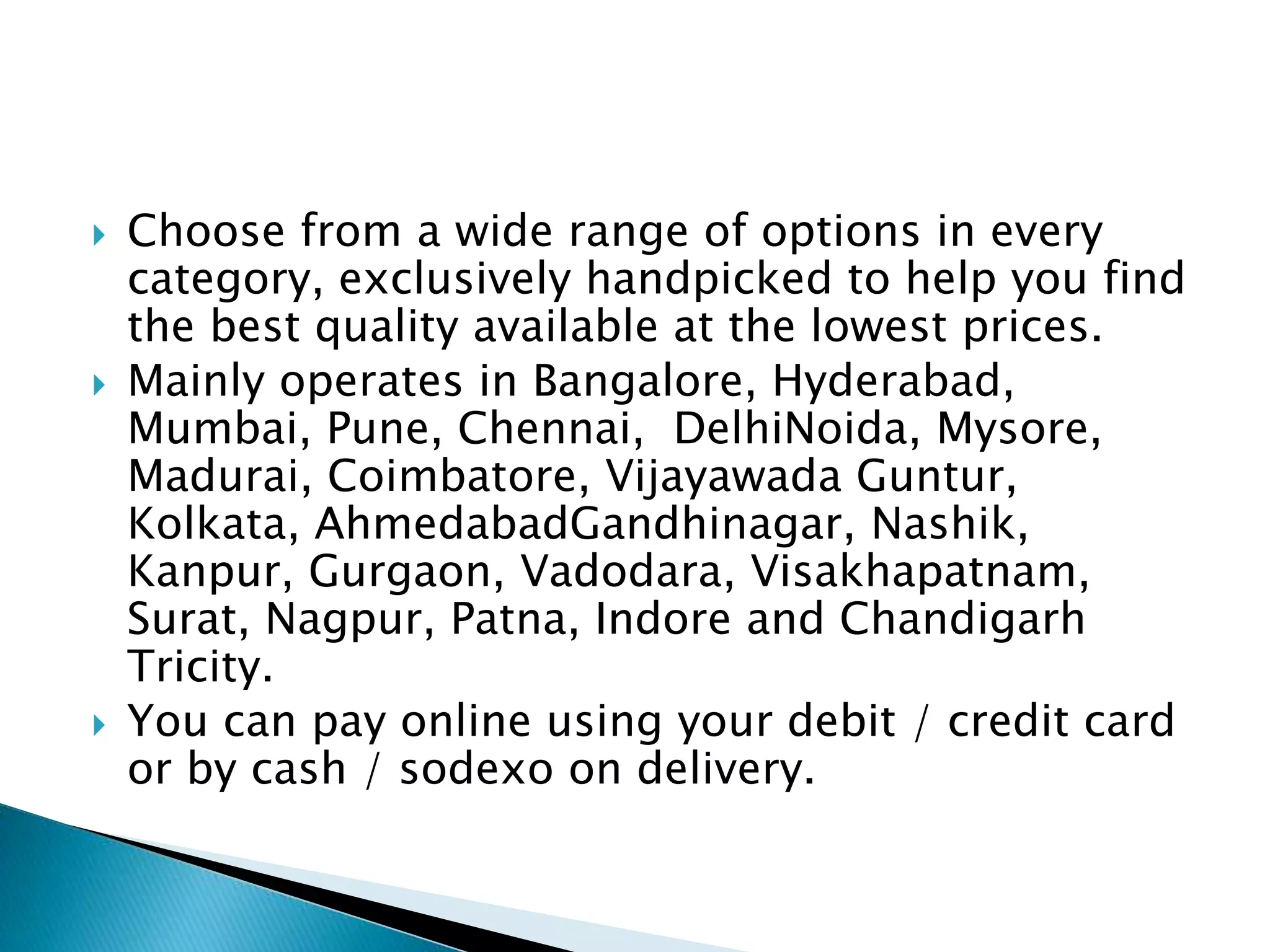  Choose from a wide range of options in every
category, exclusively handpicked to help you find
the best quality available at the lowest prices.
 Mainly operates in Bangalore, Hyderabad,
Mumbai, Pune, Chennai, DelhiNoida, Mysore,
Madurai, Coimbatore, Vijayawada Guntur,
Kolkata, AhmedabadGandhinagar, Nashik,
Kanpur, Gurgaon, Vadodara, Visakhapatnam,
Surat, Nagpur, Patna, Indore and Chandigarh
Tricity.
 You can pay online using your debit / credit card
or by cash / sodexo on delivery.
 