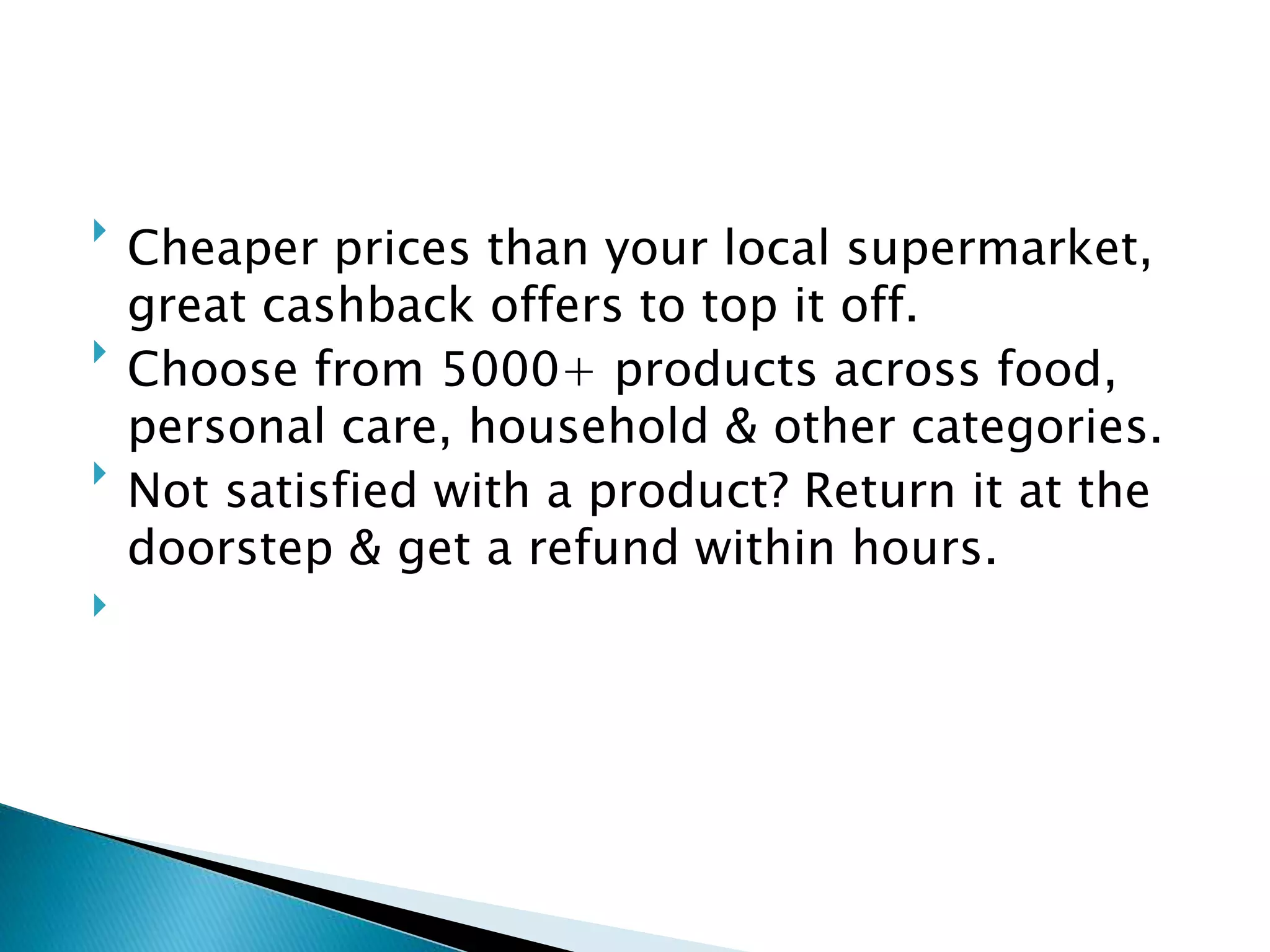 
Cheaper prices than your local supermarket,
great cashback offers to top it off.

Choose from 5000+ products across food,
personal care, household & other categories.

Not satisfied with a product? Return it at the
doorstep & get a refund within hours.

 