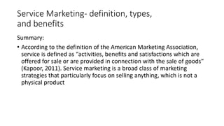 Service Marketing- definition, types,
and benefits
Summary:
• According to the definition of the American Marketing Association,
service is defined as “activities, benefits and satisfactions which are
offered for sale or are provided in connection with the sale of goods”
(Kapoor, 2011). Service marketing is a broad class of marketing
strategies that particularly focus on selling anything, which is not a
physical product
 
