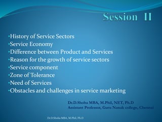 •History of Service Sectors
•Service Economy
•Difference between Product and Services
•Reason for the growth of service sectors
•Service component
•Zone of Tolerance
•Need of Services
•Obstacles and challenges in service marketing
Dr.D.Shoba MBA, M.Phil, Ph.D
Dr.D.Shoba MBA, M.Phil, NET, Ph.D
Assistant Professor, Guru Nanak college, Chennai
 