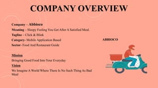 COMPANY OVERVIEW
Company – Abbioco
Meaning – Sleepy Feeling You Get After A Satisfied Meal.
Tagline – Click & Blink
Category- Mobile Application Based
Sector- Food And Restaurant Guide
Mission
Bringing Good Food Into Your Everyday
Vision
We Imagine A World Where There Is No Such Thing As Bad
Meal
ABBIOCO
 