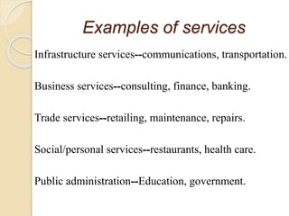 Examples of services
Infrastructure services--communications, transportation.
Business services--consulting, finance, banking.
Trade services--retailing, maintenance, repairs.
Social/personal services--restaurants, health care.
Public administration--Education, government.
 