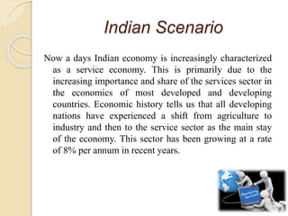 Indian Scenario
Now a days Indian economy is increasingly characterized
as a service economy. This is primarily due to the
increasing importance and share of the services sector in
the economics of most developed and developing
countries. Economic history tells us that all developing
nations have experienced a shift from agriculture to
industry and then to the service sector as the main stay
of the economy. This sector has been growing at a rate
of 8% per annum in recent years.
 