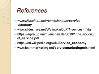 References
 www.slideshare.net/Aamirchouhan/service-
economy
 www.slideshare.net/WelingkarDLP/1-sevices-mktg
 https://mpra.ub.unimuenchen.de/6810/1/the_notion_
of_service.pdf
 https://en.wikipedia.org/wiki/Service_economy
 www.learnmarketing.net/servicemarketingmix.html
 