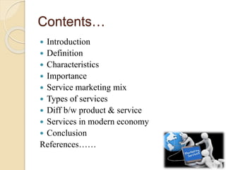 Contents…
 Introduction
 Definition
 Characteristics
 Importance
 Service marketing mix
 Types of services
 Diff b/w product & service
 Services in modern economy
 Conclusion
References……
 
