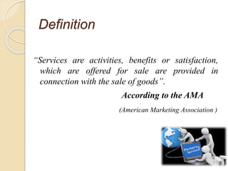 Definition
“Services are activities, benefits or satisfaction,
which are offered for sale are provided in
connection with the sale of goods”.
According to the AMA
(American Marketing Association )
 