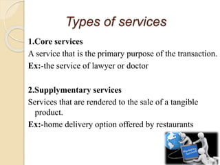 Types of services
1.Core services
A service that is the primary purpose of the transaction.
Ex:-the service of lawyer or doctor
2.Supplymentary services
Services that are rendered to the sale of a tangible
product.
Ex:-home delivery option offered by restaurants
 