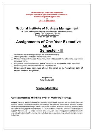 Dear students get fully solved assignments
Send your semester & Specialization name to our mail id :
help.mbaassignments@gmail.com
or
call us at : 08263069601
National Institute of Business Management
Ist Floor, Swathandrya Samara Smrithi Bhavan, Nandavanam Road
Palayam P.O. Trivandrum – 695 033
E-mail: admin@nibmglobal.com
0471- 4014294, 4014298
Assignments of One Year Executive
MBA
Semester - IIl
1. Students are requested to go through the instructions carefully.
2. The Assignment is a part of the internal assessment.
3. Markswill be awarded foreach Assignment,which willbe added to the total marks.Assignments
carry equal marks.
4. Assignments should submit in your 'portal' on/before the 'completion date' mentioned.
5. Case study project is based on the elective subject selected.
Please submit your case study also in the portal on the 'completion date' of
second semester assignments.
Assignments
Total Marks :100
Service Marketing
Question.Describe the three levels of Marketing Strategy.
Answer:The three levelsof strategyfora companyare corporate,businessandfunctional.Corporate
strategy focuses on determining which businesses the company should be in. Business strategy
developscompetitiveadvantageswithina businesses segment. Functional strategy operates at the
level of marketing,operationsandfinance toensure thateachpart of the company has strategies to
support the business. For single-business companies, corporate strategy consists of continuously
evaluatingthe benefitsof remainingina single business versus becoming active in complementary
industries.
 