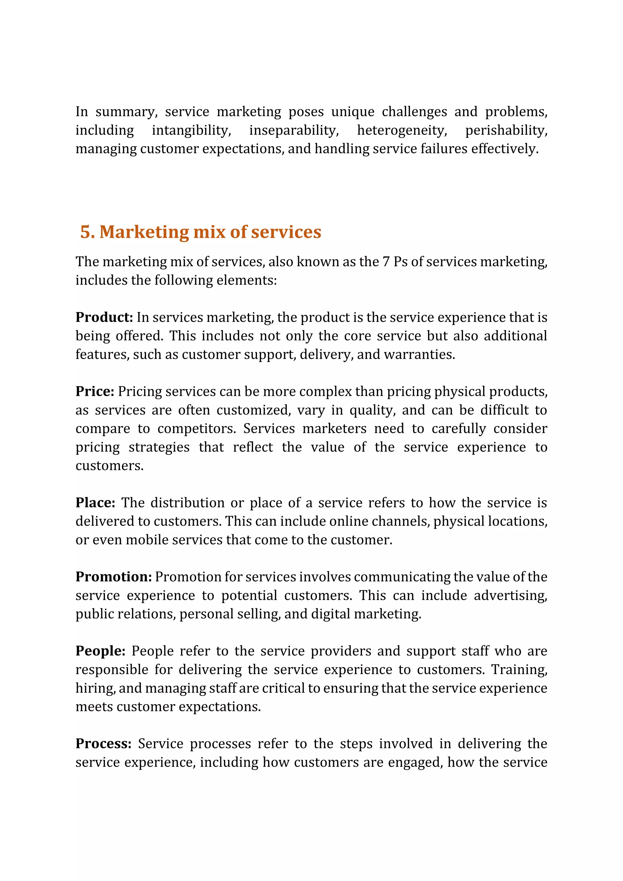 In summary, service marketing poses unique challenges and problems,
including intangibility, inseparability, heterogeneity, perishability,
managing customer expectations, and handling service failures effectively.
5. Marketing mix of services
The marketing mix of services, also known as the 7 Ps of services marketing,
includes the following elements:
Product: In services marketing, the product is the service experience that is
being offered. This includes not only the core service but also additional
features, such as customer support, delivery, and warranties.
Price: Pricing services can be more complex than pricing physical products,
as services are often customized, vary in quality, and can be difficult to
compare to competitors. Services marketers need to carefully consider
pricing strategies that reflect the value of the service experience to
customers.
Place: The distribution or place of a service refers to how the service is
delivered to customers. This can include online channels, physical locations,
or even mobile services that come to the customer.
Promotion: Promotion for services involves communicating the value of the
service experience to potential customers. This can include advertising,
public relations, personal selling, and digital marketing.
People: People refer to the service providers and support staff who are
responsible for delivering the service experience to customers. Training,
hiring, and managing staff are critical to ensuring that the service experience
meets customer expectations.
Process: Service processes refer to the steps involved in delivering the
service experience, including how customers are engaged, how the service
 