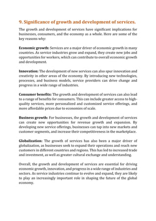 9. Significance of growth and development of services.
The growth and development of services have significant implications for
businesses, consumers, and the economy as a whole. Here are some of the
key reasons why:
Economic growth: Services are a major driver of economic growth in many
countries. As service industries grow and expand, they create new jobs and
opportunities for workers, which can contribute to overall economic growth
and development.
Innovation: The development of new services can also spur innovation and
creativity in other areas of the economy. By introducing new technologies,
processes, and business models, service providers can drive change and
progress in a wide range of industries.
Consumer benefits: The growth and development of services can also lead
to a range of benefits for consumers. This can include greater access to high-
quality services, more personalized and customized service offerings, and
more affordable prices due to economies of scale.
Business growth: For businesses, the growth and development of services
can create new opportunities for revenue growth and expansion. By
developing new service offerings, businesses can tap into new markets and
customer segments, and increase their competitiveness in the marketplace.
Globalization: The growth of services has also been a major driver of
globalization, as businesses seek to expand their operations and reach new
customers in different countries and regions. This has led to increased trade
and investment, as well as greater cultural exchange and understanding.
Overall, the growth and development of services are essential for driving
economic growth, innovation, and progress in a wide range of industries and
sectors. As service industries continue to evolve and expand, they are likely
to play an increasingly important role in shaping the future of the global
economy.
 