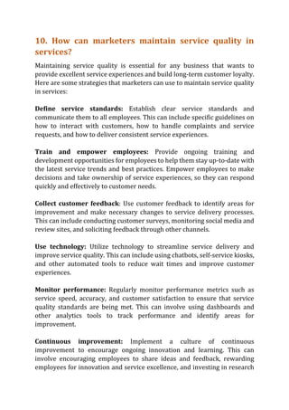 10. How can marketers maintain service quality in
services?
Maintaining service quality is essential for any business that wants to
provide excellent service experiences and build long-term customer loyalty.
Here are some strategies that marketers can use to maintain service quality
in services:
Define service standards: Establish clear service standards and
communicate them to all employees. This can include specific guidelines on
how to interact with customers, how to handle complaints and service
requests, and how to deliver consistent service experiences.
Train and empower employees: Provide ongoing training and
development opportunities for employees to help them stay up-to-date with
the latest service trends and best practices. Empower employees to make
decisions and take ownership of service experiences, so they can respond
quickly and effectively to customer needs.
Collect customer feedback: Use customer feedback to identify areas for
improvement and make necessary changes to service delivery processes.
This can include conducting customer surveys, monitoring social media and
review sites, and soliciting feedback through other channels.
Use technology: Utilize technology to streamline service delivery and
improve service quality. This can include using chatbots, self-service kiosks,
and other automated tools to reduce wait times and improve customer
experiences.
Monitor performance: Regularly monitor performance metrics such as
service speed, accuracy, and customer satisfaction to ensure that service
quality standards are being met. This can involve using dashboards and
other analytics tools to track performance and identify areas for
improvement.
Continuous improvement: Implement a culture of continuous
improvement to encourage ongoing innovation and learning. This can
involve encouraging employees to share ideas and feedback, rewarding
employees for innovation and service excellence, and investing in research
 