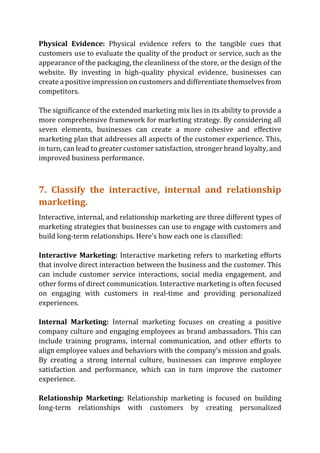 Physical Evidence: Physical evidence refers to the tangible cues that
customers use to evaluate the quality of the product or service, such as the
appearance of the packaging, the cleanliness of the store, or the design of the
website. By investing in high-quality physical evidence, businesses can
create a positive impression on customers and differentiate themselves from
competitors.
The significance of the extended marketing mix lies in its ability to provide a
more comprehensive framework for marketing strategy. By considering all
seven elements, businesses can create a more cohesive and effective
marketing plan that addresses all aspects of the customer experience. This,
in turn, can lead to greater customer satisfaction, stronger brand loyalty, and
improved business performance.
7. Classify the interactive, internal and relationship
marketing.
Interactive, internal, and relationship marketing are three different types of
marketing strategies that businesses can use to engage with customers and
build long-term relationships. Here's how each one is classified:
Interactive Marketing: Interactive marketing refers to marketing efforts
that involve direct interaction between the business and the customer. This
can include customer service interactions, social media engagement, and
other forms of direct communication. Interactive marketing is often focused
on engaging with customers in real-time and providing personalized
experiences.
Internal Marketing: Internal marketing focuses on creating a positive
company culture and engaging employees as brand ambassadors. This can
include training programs, internal communication, and other efforts to
align employee values and behaviors with the company's mission and goals.
By creating a strong internal culture, businesses can improve employee
satisfaction and performance, which can in turn improve the customer
experience.
Relationship Marketing: Relationship marketing is focused on building
long-term relationships with customers by creating personalized
 