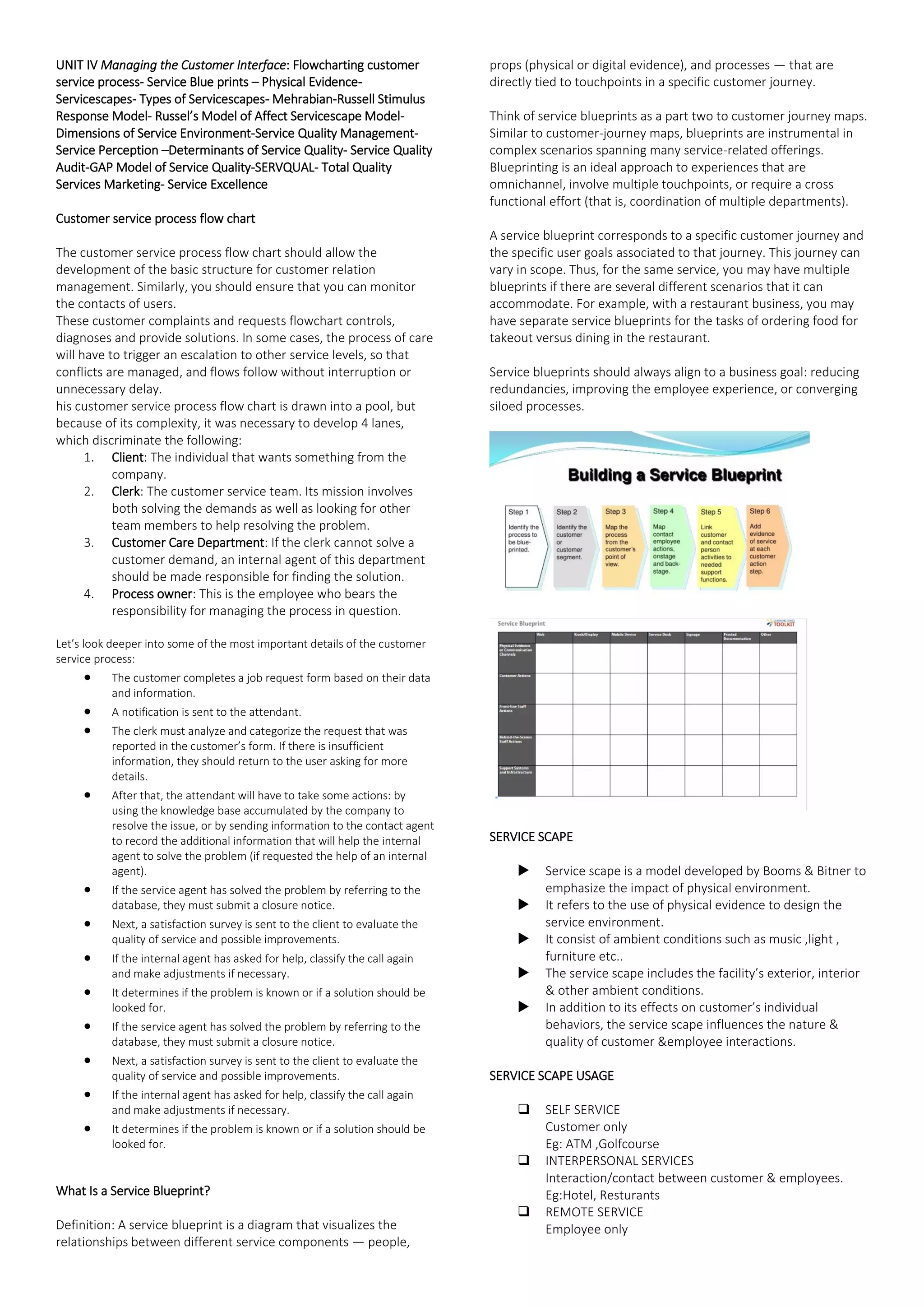 UNIT IV Managing the Customer Interface: Flowcharting customer
service process- Service Blue prints – Physical Evidence-
Servicescapes- Types of Servicescapes- Mehrabian-Russell Stimulus
Response Model- Russel’s Model of Affect Servicescape Model-
Dimensions of Service Environment-Service Quality Management-
Service Perception –Determinants of Service Quality- Service Quality
Audit-GAP Model of Service Quality-SERVQUAL- Total Quality
Services Marketing- Service Excellence
Customer service process flow chart
The customer service process flow chart should allow the
development of the basic structure for customer relation
management. Similarly, you should ensure that you can monitor
the contacts of users.
These customer complaints and requests flowchart controls,
diagnoses and provide solutions. In some cases, the process of care
will have to trigger an escalation to other service levels, so that
conflicts are managed, and flows follow without interruption or
unnecessary delay.
his customer service process flow chart is drawn into a pool, but
because of its complexity, it was necessary to develop 4 lanes,
which discriminate the following:
1. Client: The individual that wants something from the
company.
2. Clerk: The customer service team. Its mission involves
both solving the demands as well as looking for other
team members to help resolving the problem.
3. Customer Care Department: If the clerk cannot solve a
customer demand, an internal agent of this department
should be made responsible for finding the solution.
4. Process owner: This is the employee who bears the
responsibility for managing the process in question.
Let’s look deeper into some of the most important details of the customer
service process:
• The customer completes a job request form based on their data
and information.
• A notification is sent to the attendant.
• The clerk must analyze and categorize the request that was
reported in the customer’s form. If there is insufficient
information, they should return to the user asking for more
details.
• After that, the attendant will have to take some actions: by
using the knowledge base accumulated by the company to
resolve the issue, or by sending information to the contact agent
to record the additional information that will help the internal
agent to solve the problem (if requested the help of an internal
agent).
• If the service agent has solved the problem by referring to the
database, they must submit a closure notice.
• Next, a satisfaction survey is sent to the client to evaluate the
quality of service and possible improvements.
• If the internal agent has asked for help, classify the call again
and make adjustments if necessary.
• It determines if the problem is known or if a solution should be
looked for.
• If the service agent has solved the problem by referring to the
database, they must submit a closure notice.
• Next, a satisfaction survey is sent to the client to evaluate the
quality of service and possible improvements.
• If the internal agent has asked for help, classify the call again
and make adjustments if necessary.
• It determines if the problem is known or if a solution should be
looked for.
What Is a Service Blueprint?
Definition: A service blueprint is a diagram that visualizes the
relationships between different service components — people,
props (physical or digital evidence), and processes — that are
directly tied to touchpoints in a specific customer journey.
Think of service blueprints as a part two to customer journey maps.
Similar to customer-journey maps, blueprints are instrumental in
complex scenarios spanning many service-related offerings.
Blueprinting is an ideal approach to experiences that are
omnichannel, involve multiple touchpoints, or require a cross
functional effort (that is, coordination of multiple departments).
A service blueprint corresponds to a specific customer journey and
the specific user goals associated to that journey. This journey can
vary in scope. Thus, for the same service, you may have multiple
blueprints if there are several different scenarios that it can
accommodate. For example, with a restaurant business, you may
have separate service blueprints for the tasks of ordering food for
takeout versus dining in the restaurant.
Service blueprints should always align to a business goal: reducing
redundancies, improving the employee experience, or converging
siloed processes.
SERVICE SCAPE
 Service scape is a model developed by Booms & Bitner to
emphasize the impact of physical environment.
 It refers to the use of physical evidence to design the
service environment.
 It consist of ambient conditions such as music ,light ,
furniture etc..
 The service scape includes the facility’s exterior, interior
& other ambient conditions.
 In addition to its effects on customer’s individual
behaviors, the service scape influences the nature &
quality of customer &employee interactions.
SERVICE SCAPE USAGE
❑ SELF SERVICE
Customer only
Eg: ATM ,Golfcourse
❑ INTERPERSONAL SERVICES
Interaction/contact between customer & employees.
Eg:Hotel, Resturants
❑ REMOTE SERVICE
Employee only
 